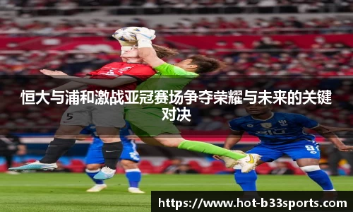恒大与浦和激战亚冠赛场争夺荣耀与未来的关键对决